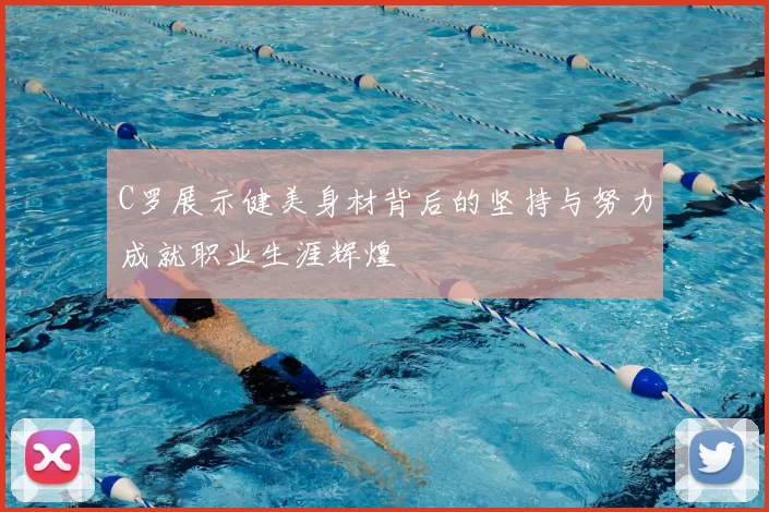 C罗展示健美身材背后的坚持与努力成就职业生涯辉煌
