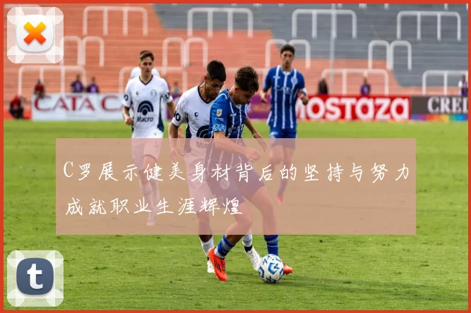 C罗展示健美身材背后的坚持与努力成就职业生涯辉煌