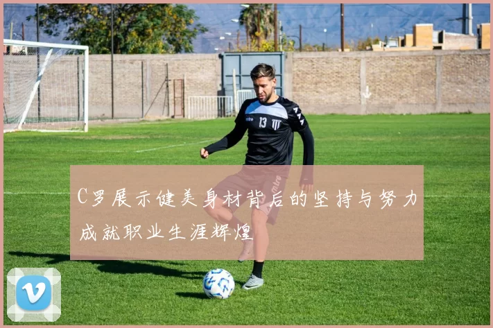 C罗展示健美身材背后的坚持与努力成就职业生涯辉煌