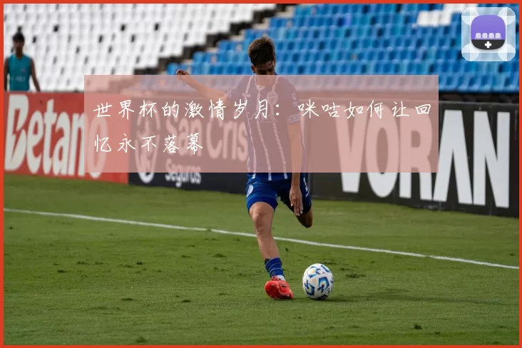 世界杯的激情岁月：咪咕如何让回忆永不落幕