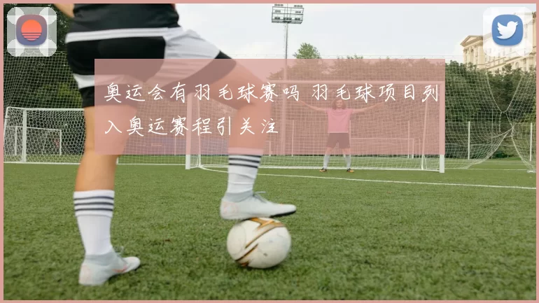 奥运会有羽毛球赛吗 羽毛球项目列入奥运赛程引关注