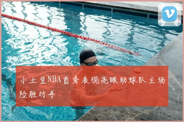 小土豆NBA首秀表现亮眼助球队主场险胜对手