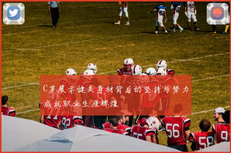 C罗展示健美身材背后的坚持与努力成就职业生涯辉煌