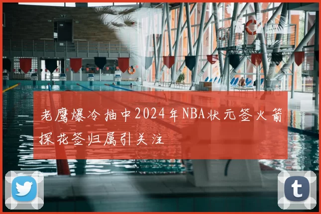 老鹰爆冷抽中2024年NBA状元签火箭探花签归属引关注