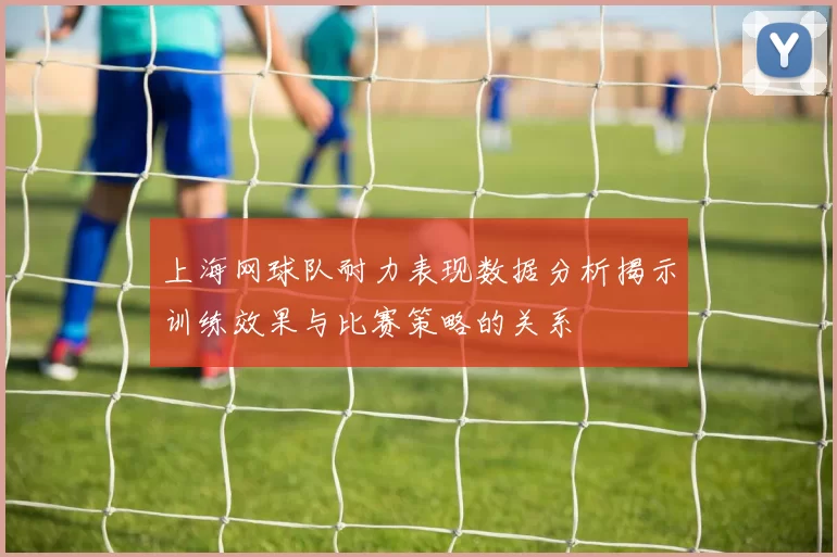 上海网球队耐力表现数据分析揭示训练效果与比赛策略的关系