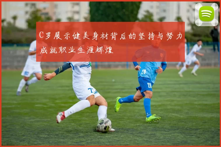 C罗展示健美身材背后的坚持与努力成就职业生涯辉煌