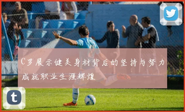 C罗展示健美身材背后的坚持与努力成就职业生涯辉煌