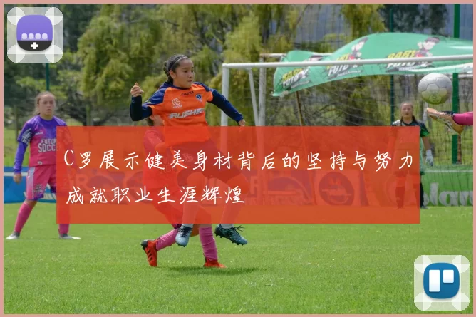 C罗展示健美身材背后的坚持与努力成就职业生涯辉煌