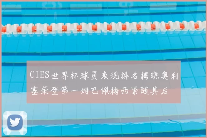 CIES世界杯球员表现排名揭晓奥利塞荣登第一姆巴佩梅西紧随其后