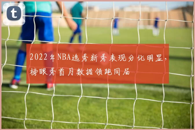 2022年NBA选秀新秀表现分化明显，榜眼秀首月数据领跑同届