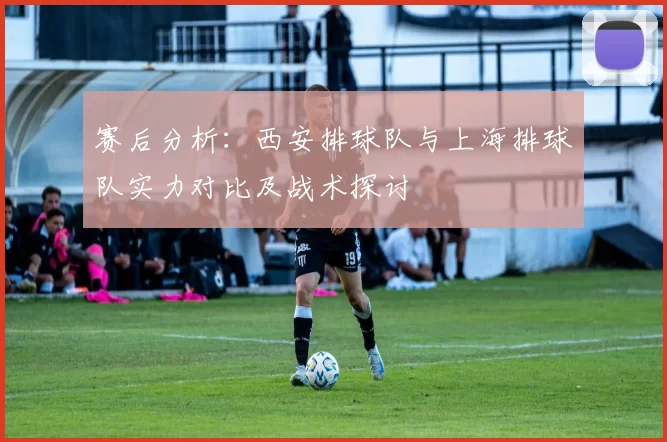 赛后分析:西安排球队与上海排球队实力对比及战术探讨