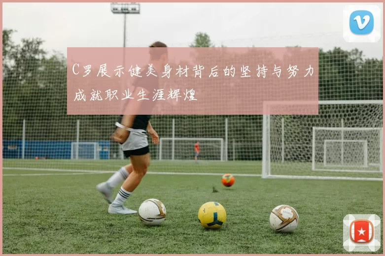 C罗展示健美身材背后的坚持与努力成就职业生涯辉煌