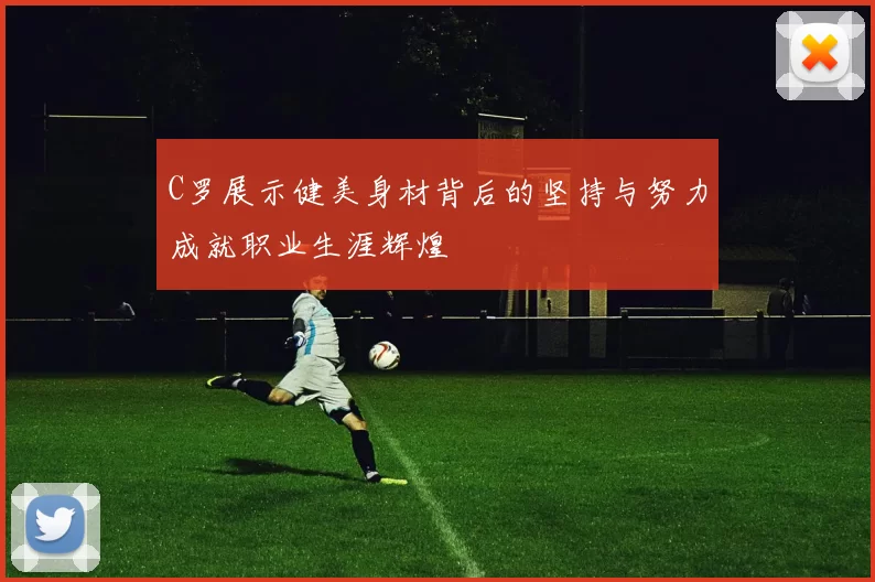C罗展示健美身材背后的坚持与努力成就职业生涯辉煌