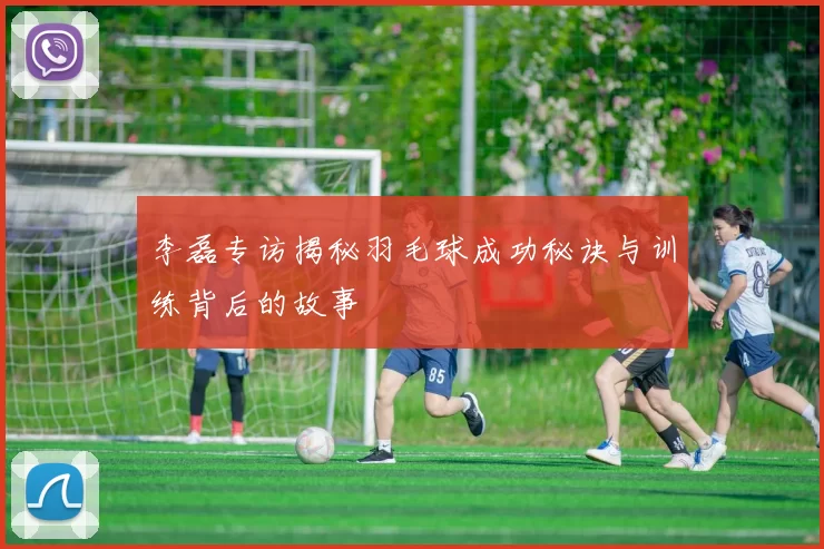 李磊专访揭秘羽毛球成功秘诀与训练背后的故事