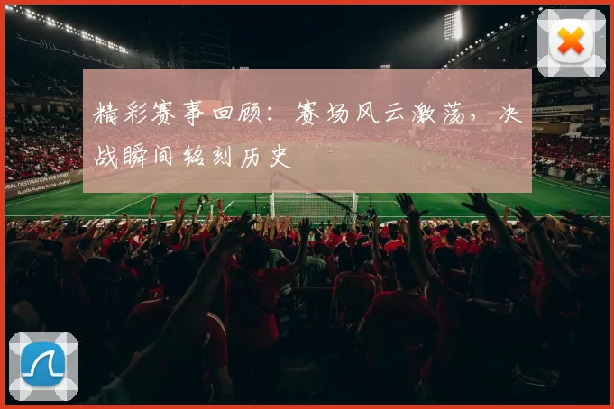 精彩赛事回顾：赛场风云激荡，决战瞬间铭刻历史