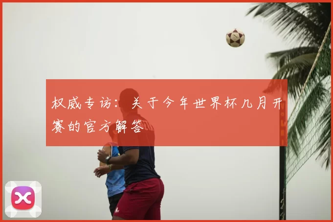 权威专访:关于今年世界杯几月开赛的官方解答