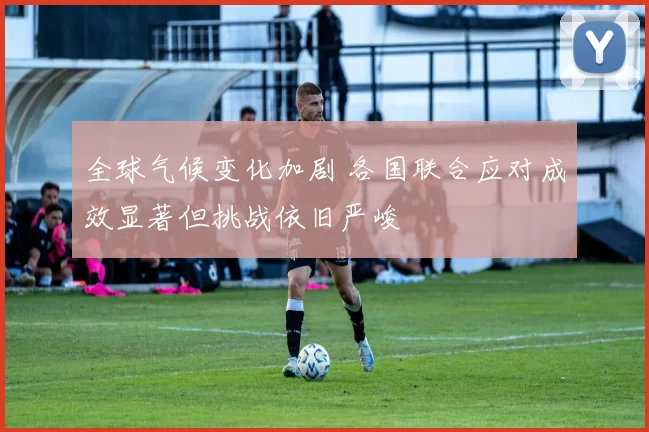 全球气候变化加剧 各国联合应对成效显著但挑战依旧严峻