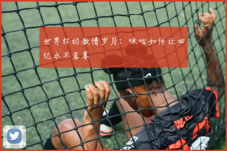 世界杯的激情岁月:咪咕如何让回忆永不落幕