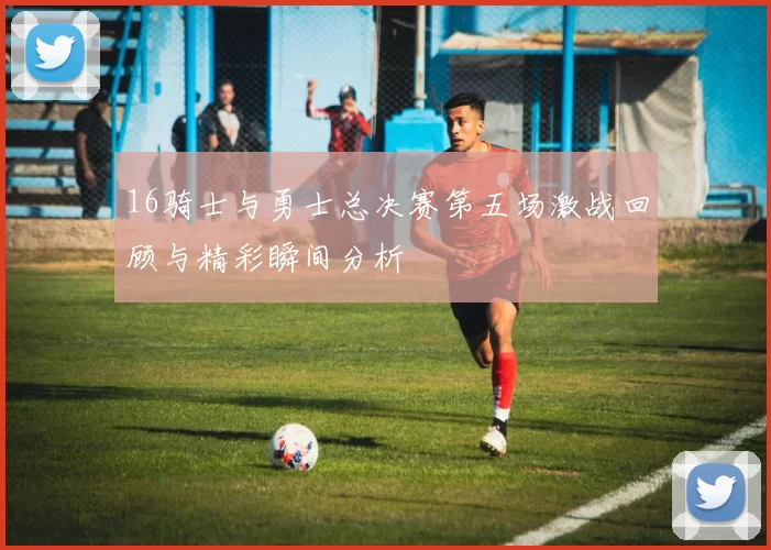 16骑士与勇士总决赛第五场激战回顾与精彩瞬间分析