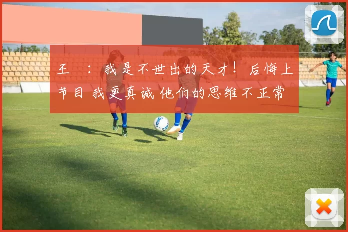 王濛：我是不世出的天才！后悔上节目 我更真诚 他们的思维不正常