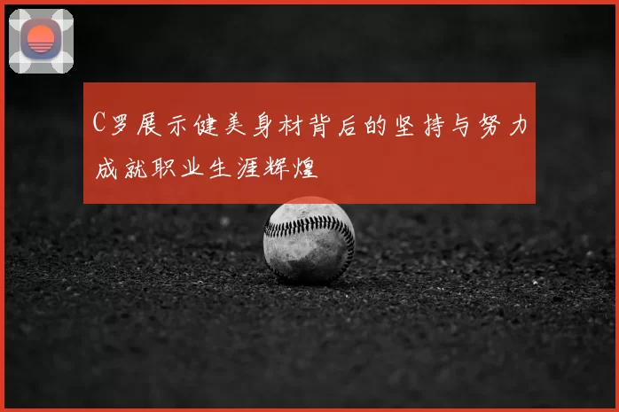 C罗展示健美身材背后的坚持与努力成就职业生涯辉煌