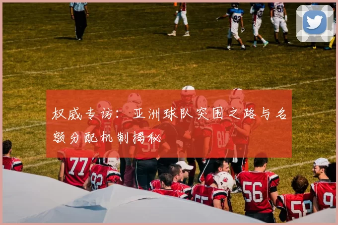 权威专访:亚洲球队突围之路与名额分配机制揭秘