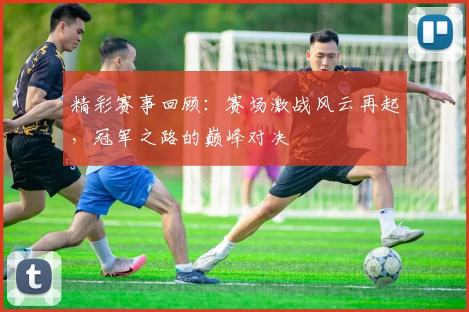 精彩赛事回顾：赛场激战风云再起，冠军之路的巅峰对决