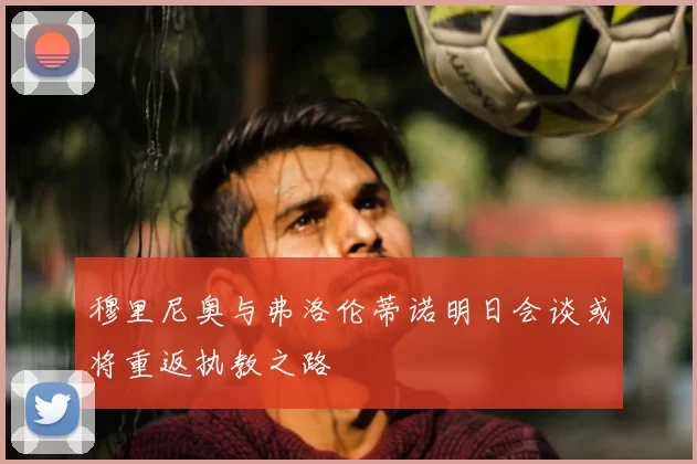 穆里尼奥与弗洛伦蒂诺明日会谈或将重返执教之路