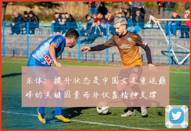 东体:提升状态是中国女足重返巅峰的关键因素而非仅靠精神支撑